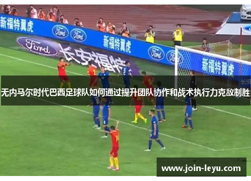 无内马尔时代巴西足球队如何通过提升团队协作和战术执行力克敌制胜
