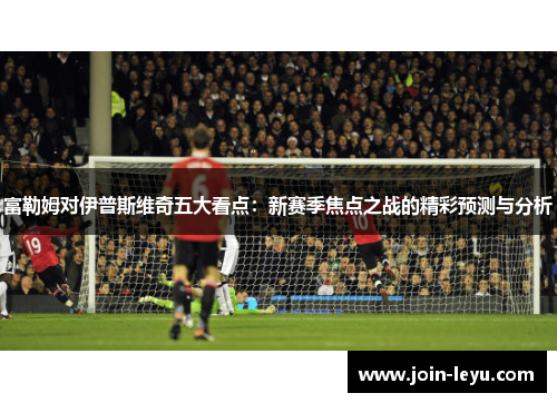富勒姆对伊普斯维奇五大看点：新赛季焦点之战的精彩预测与分析