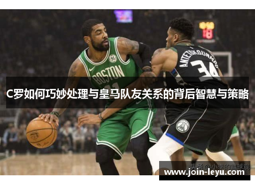 C罗如何巧妙处理与皇马队友关系的背后智慧与策略