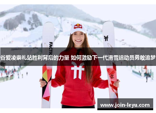谷爱凌崇礼站胜利背后的力量 如何激励下一代滑雪运动员勇敢追梦