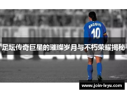 足坛传奇巨星的璀璨岁月与不朽荣耀揭秘 足坛传奇巨星的璀璨岁月与不朽荣耀揭秘