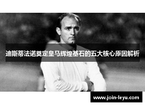 迪斯蒂法诺奠定皇马辉煌基石的五大核心原因解析