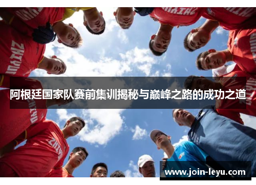 阿根廷国家队赛前集训揭秘与巅峰之路的成功之道