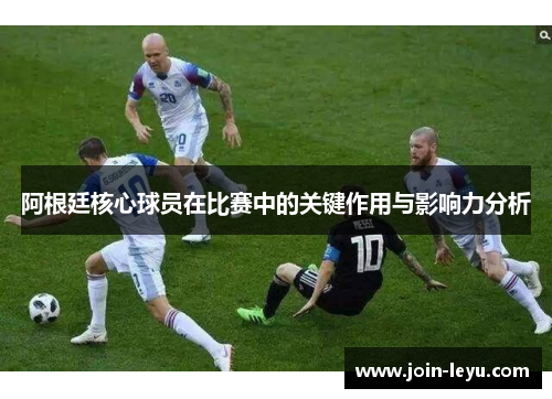 阿根廷核心球员在比赛中的关键作用与影响力分析