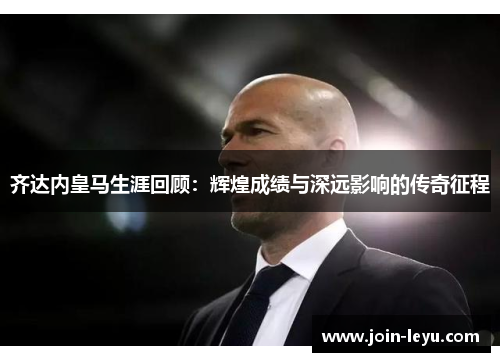 齐达内皇马生涯回顾：辉煌成绩与深远影响的传奇征程